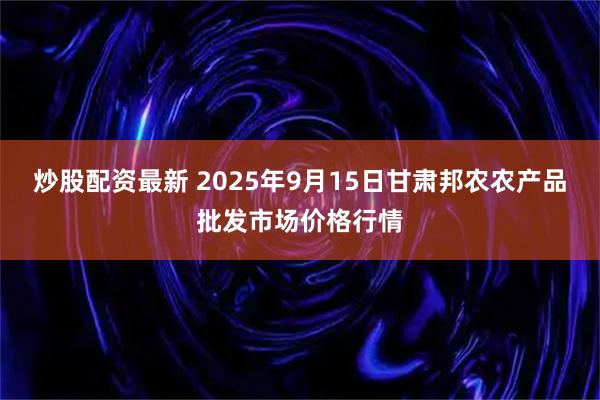 炒股配资最新 2025年9月15日甘肃邦农农产品批发市场价格行情