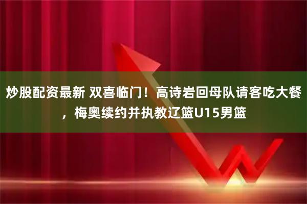 炒股配资最新 双喜临门！高诗岩回母队请客吃大餐，梅奥续约并执教辽篮U15男篮