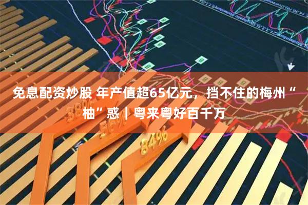 免息配资炒股 年产值超65亿元，挡不住的梅州“柚”惑｜粤来粤好百千万