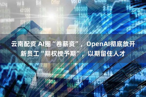 云南配资 AI圈“卷薪资”，OpenAI彻底放开新员工“期权授予期”，以期留住人才