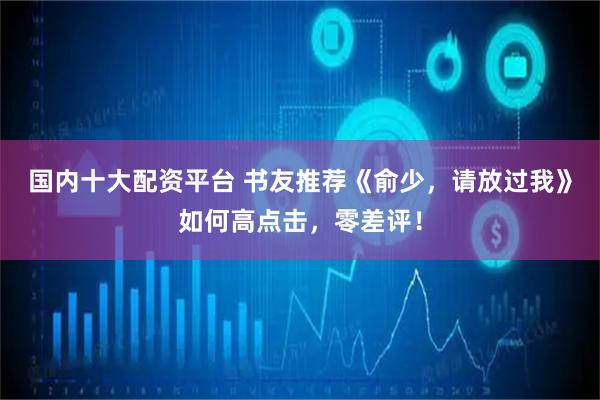 国内十大配资平台 书友推荐《俞少，请放过我》如何高点击，零差评！
