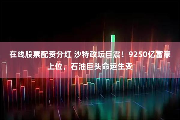 在线股票配资分红 沙特政坛巨震！9250亿富豪上位，石油巨头命运生变