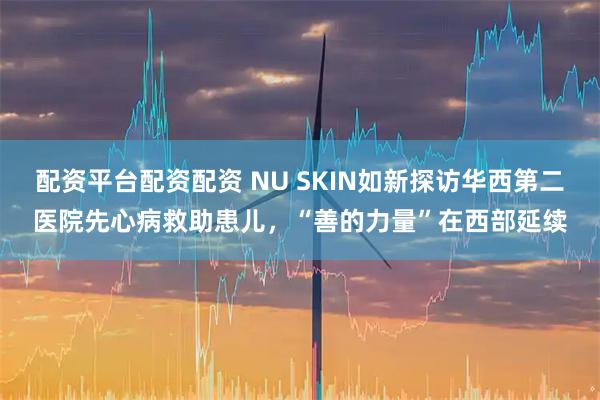 配资平台配资配资 NU SKIN如新探访华西第二医院先心病救助患儿，“善的力量”在西部延续