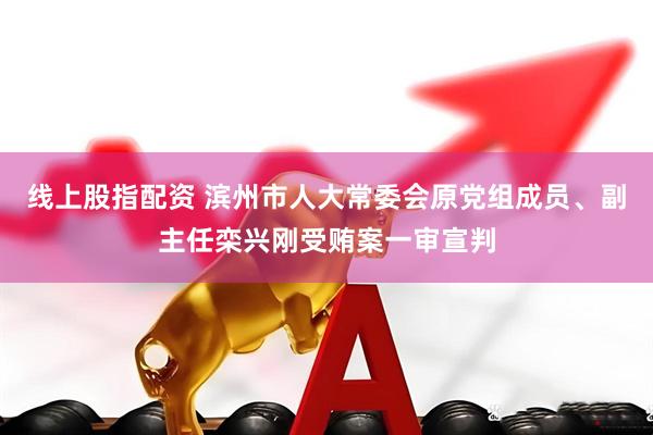 线上股指配资 滨州市人大常委会原党组成员、副主任栾兴刚受贿案一审宣判