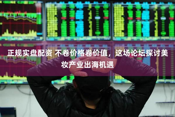 正规实盘配资 不卷价格卷价值，这场论坛探讨美妆产业出海机遇