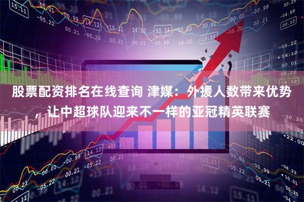 股票配资排名在线查询 津媒：外援人数带来优势，让中超球队迎来不一样的亚冠精英联赛
